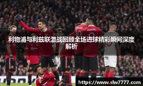 利物浦与利兹联激战回顾全场进球精彩瞬间深度解析