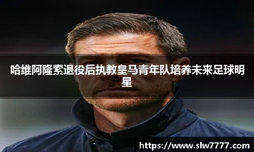 哈维阿隆索退役后执教皇马青年队培养未来足球明星